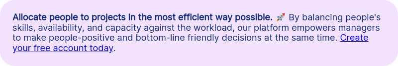 Allocate people to projects in the most efficient way possible. &#55357&#56960 By balancing people's skills, availability, and capacity against the workload, our platform empowers managers to make people-positive and bottom-line friendly decisions at the same time. Create your free account today.