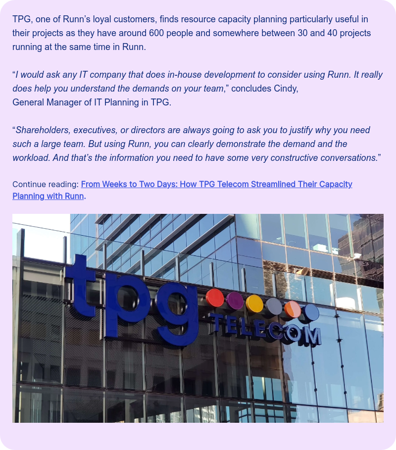 TPG, one of Runn&rsquo;s loyal customers, finds resource capacity planning particularly useful in their projects as they have around 600 people and somewhere between 30 and 40 projects running at the same time in Runn. Continue reading: From Weeks to Two Days: How TPG Telecom Streamlined Their Capacity Planning with Runn.