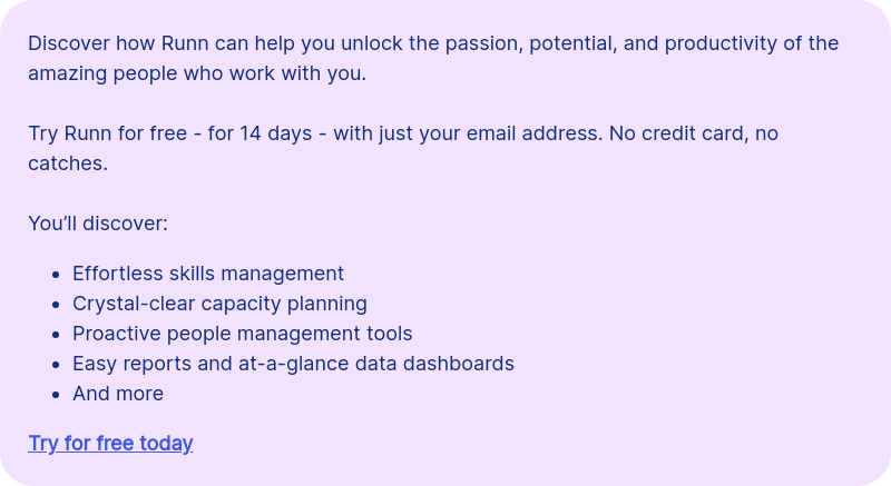 Discover how Runn can help you unlock the passion, potential, and productivity of the amazing people who work with you. &nbsp; Try Runn for free - for 14 days - with just your email address. No credit card, no catches. &nbsp; You&rsquo;ll discover: Effortless skills management Crystal-clear capacity planning Proactive people management tools Easy reports and at-a-glance data dashboards And more Try for free today