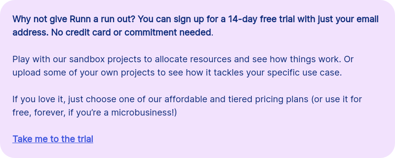 Why not give Runn a run out? You can sign up for a 14-day free trial with just your email address. No credit card or commitment needed. &nbsp; Play with our sandbox projects to allocate resources and see how things work. Or upload some of your own projects to see how it tackles your specific use case.&nbsp; &nbsp; If you love it, just choose one of our affordable and tiered pricing plans (or use it for free, forever, if you&rsquo;re a microbusiness!) &nbsp; Take me to the trial