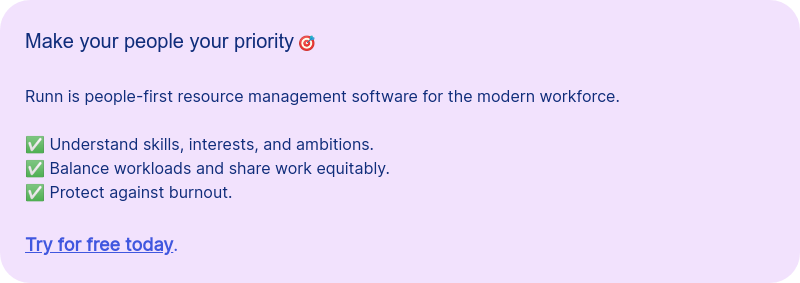 Make your people your priority &#55356&#57263 &nbsp; Runn is people-first resource management software for the modern workforce. &nbsp; ✅ Understand skills, interests, and ambitions. ✅ Balance workloads and share work equitably.&nbsp; ✅ Protect against burnout. &nbsp; Try for free today.