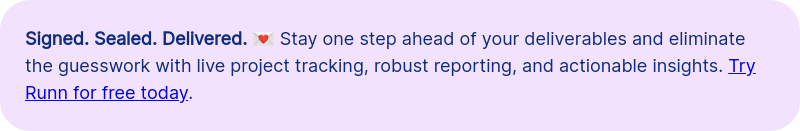 Signed. Sealed. Delivered. &#55357&#56460 Stay one step ahead of your deliverables and eliminate the guesswork with live project tracking, robust reporting, and actionable insights. Try Runn for free today.