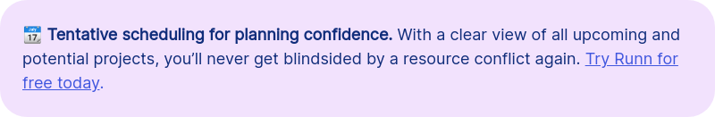 &#55357&#56518 Tentative scheduling for planning confidence. With a clear view of all upcoming and potential projects, you&rsquo;ll never get blindsided by a resource conflict again. Try Runn for free today.